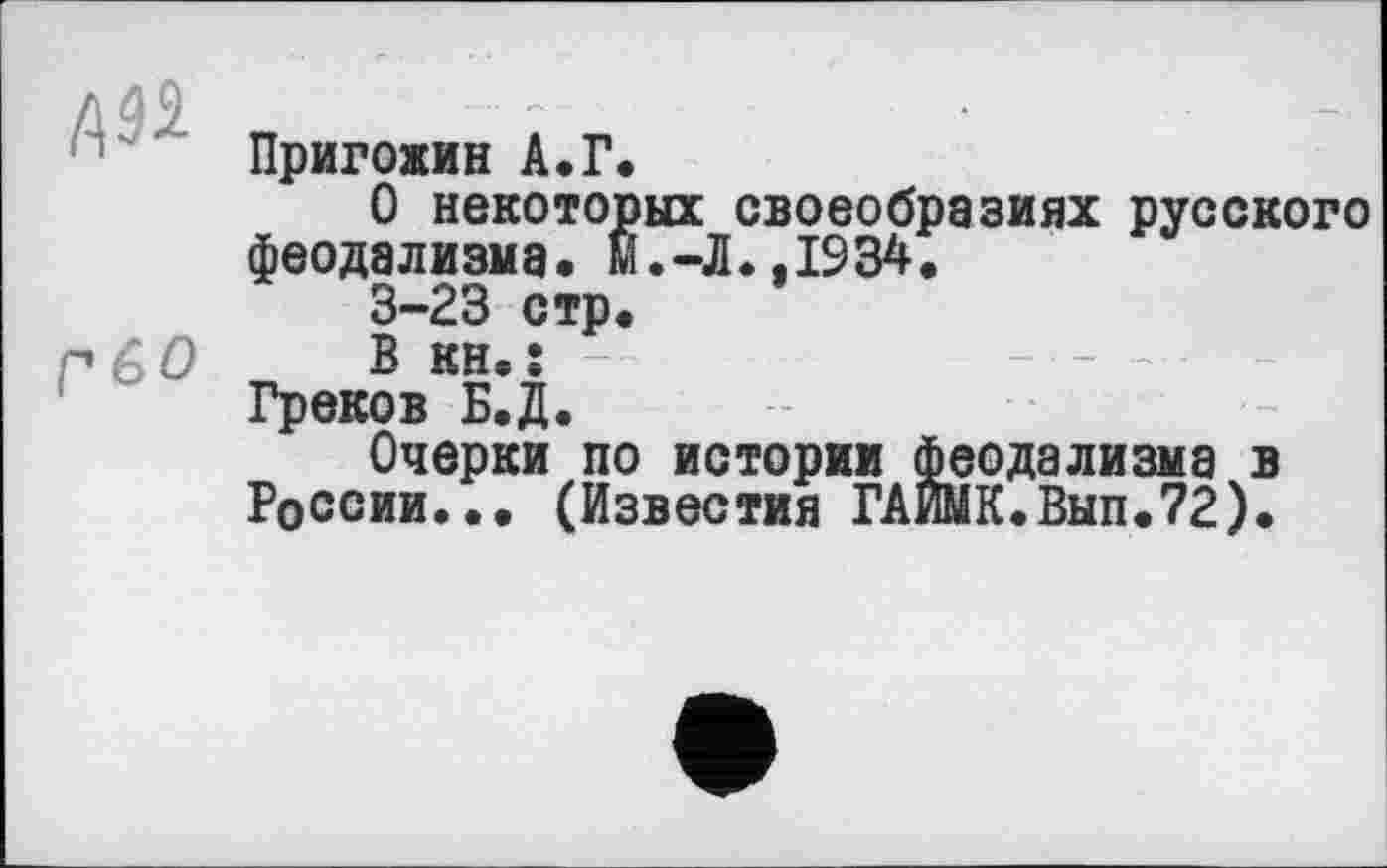 ﻿Aâi
Г GO
Пригожин А.Г.
О некоторых своеобразиях русского феодализма« м.-Л.,1934.
3-23 стр.
В KH.Î
Греков Б.Д.
Очерки по истории феодализма в России... (Известия ГАЙМК.Вып.72).